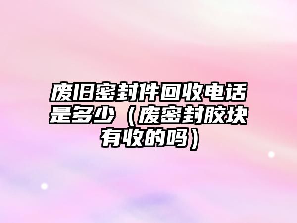 廢舊密封件回收電話是多少（廢密封膠塊有收的嗎）