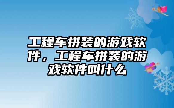 工程車拼裝的游戲軟件，工程車拼裝的游戲軟件叫什么