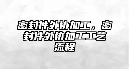 密封件外協(xié)加工，密封件外協(xié)加工工藝流程