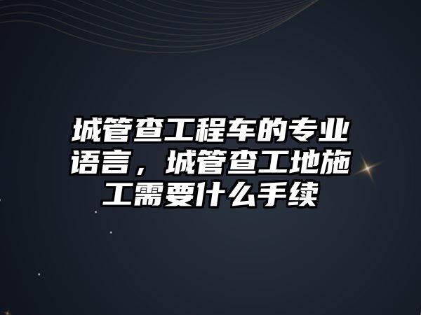 城管查工程車的專業(yè)語言，城管查工地施工需要什么手續(xù)