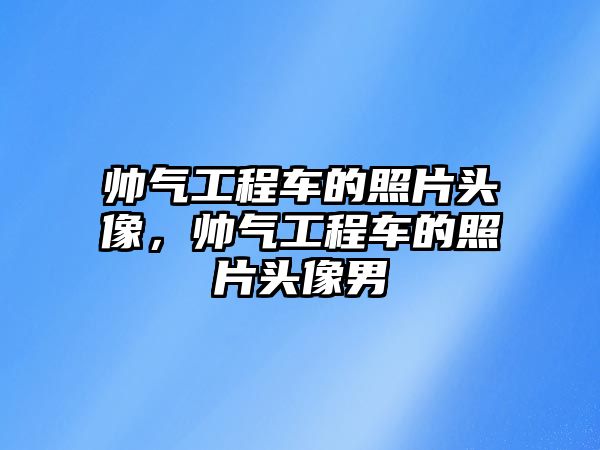 帥氣工程車的照片頭像，帥氣工程車的照片頭像男