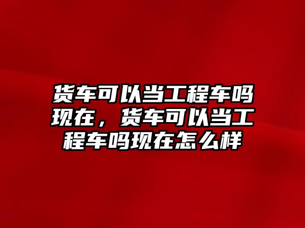 貨車可以當(dāng)工程車嗎現(xiàn)在，貨車可以當(dāng)工程車嗎現(xiàn)在怎么樣